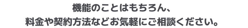 機能のことはもちろん、料金や契約方法などお気軽にご相談ください。