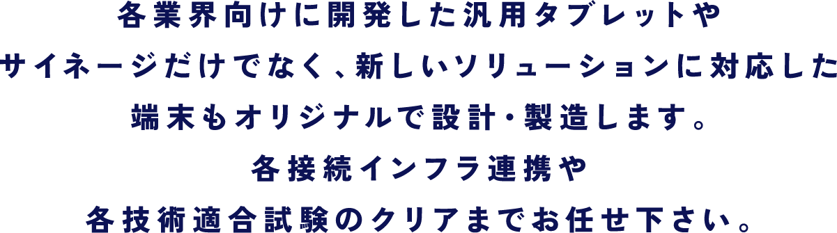 各業界向けに開発した汎用タブレットやサイネージだけでなく、新しいソリューションに対応した端末もオリジナルで設計・製造します。各接続インフラ連携や各技術適合試験のクリアまでお任せ下さい。